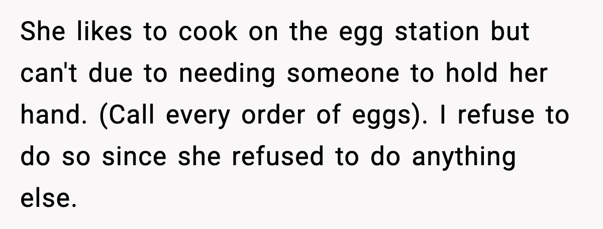 She likes to cook on the egg station but can't due to needing someone to hold her hand. (Call every order of eggs). I refuse to do so since she...