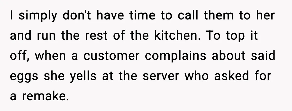 I simply don't have time to call them to her and run the rest of the kitchen. To top it off, when a customer complains about said eggs she yells...