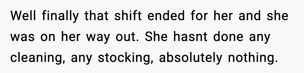 Well finally that shift ended for her and she was on her way out. She hasnt done any cleaning, any stocking, absolutely nothing.