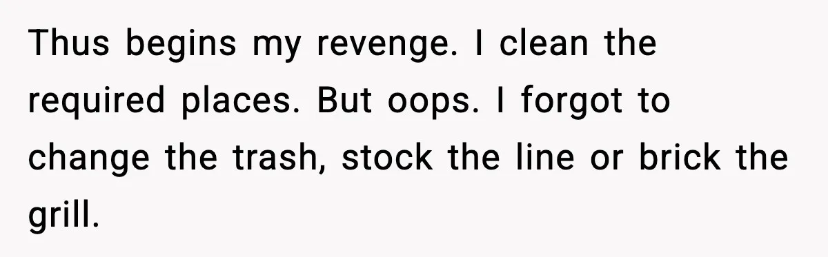 Thus begins my revenge. I clean the required places. But oops. I forgot to change the trash, stock the line or brick the grill.
