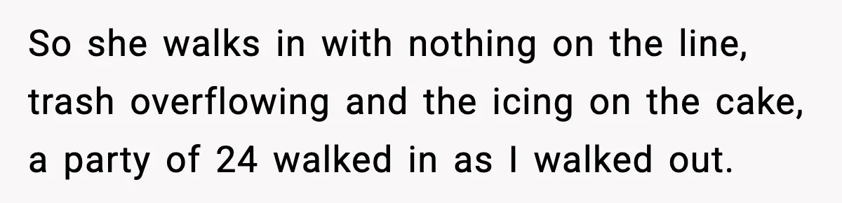 So she walks in with nothing on the line, trash overflowing and the icing on the cake, a party of 24 walked in as I walked out.