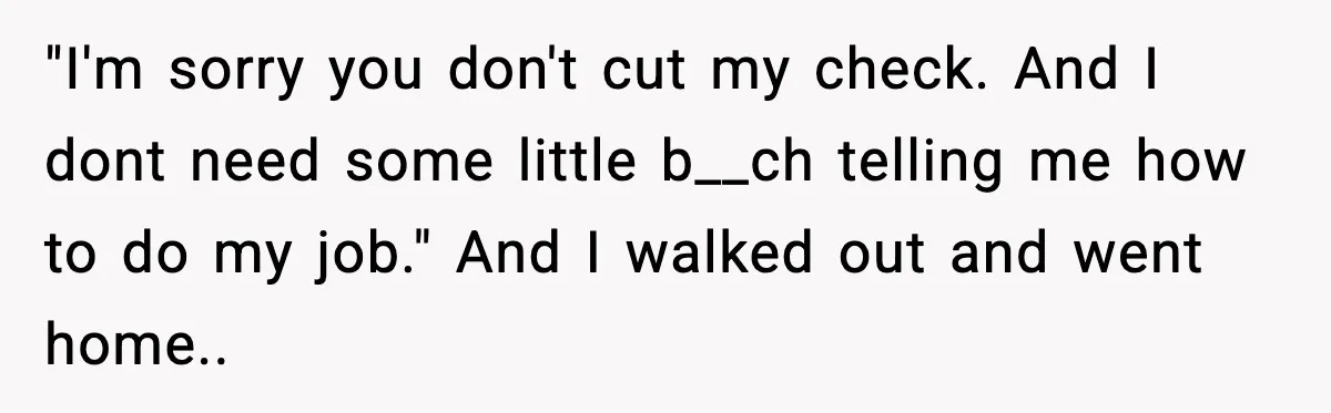 "I'm sorry you don't cut my check. And I dont need some little b__ch telling me how to do my job." And I walked out and went home..