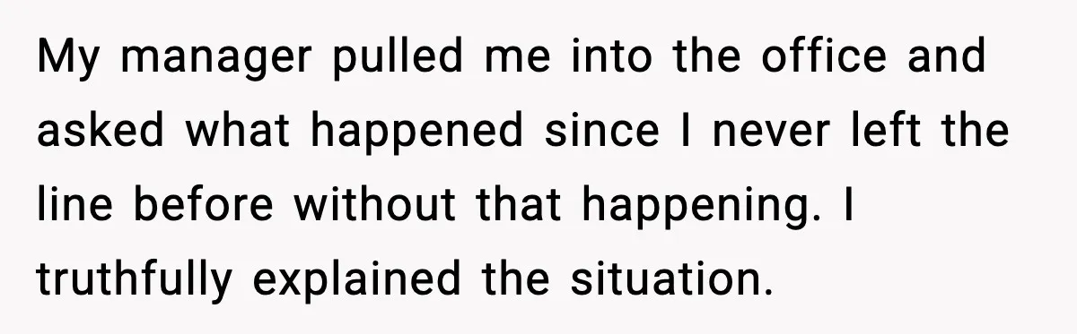 My manager pulled me into the office and asked what happened since I never left the line before without that happening. I truthfully explained the situation.