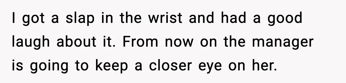 I got a slap in the wrist and had a good laugh about it. From now on the manager is going to keep a closer eye on her.