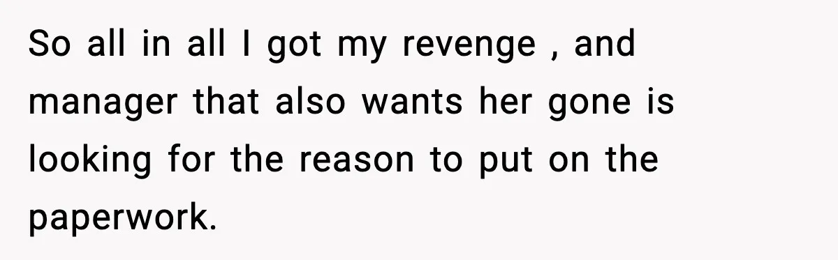 So all in all I got my revenge , and manager that also wants her gone is looking for the reason to put on the paperwork.