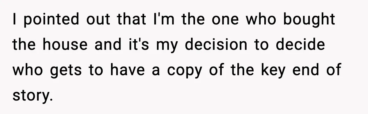 Husband Says “My House, My Rules,” Wife Pushes Back Hard I pointed out that I'm the one who bought the house and it's my decision to decide who gets to have a copy of the key end of story.