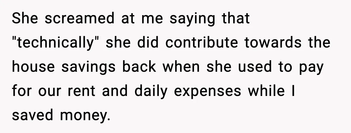 Husband Says “My House, My Rules,” Wife Pushes Back Hard She screamed at me saying that "technically" she did contribute towards the house savings back when she used to pay for our rent and daily expenses while I saved money.