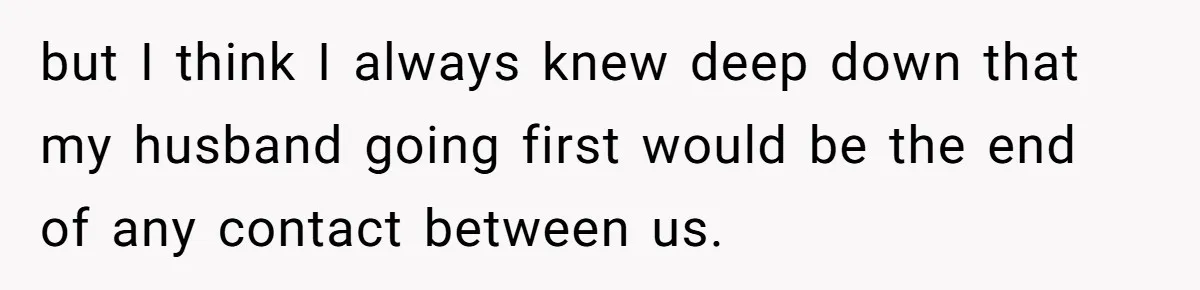 but I think I always knew deep down that my husband going first would be the end of any contact between us.