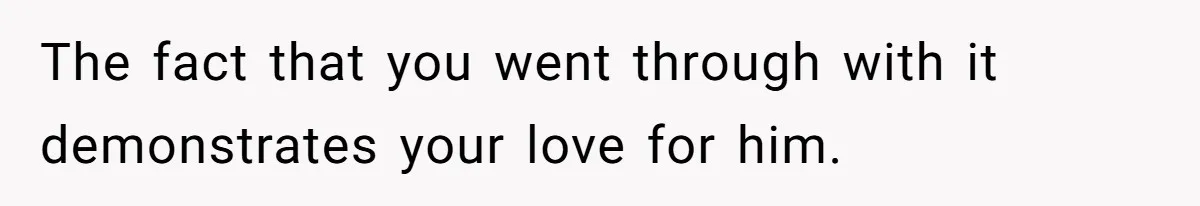 The fact that you went through with it demonstrates your love for him.