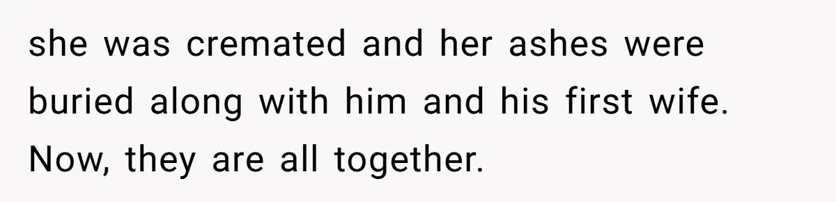 she was cremated and her ashes were buried along with him and his first wife. Now, they are all together.