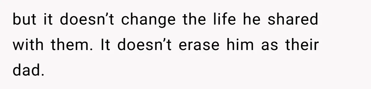 but it doesn’t change the life he shared with them. It doesn’t erase him as their dad.