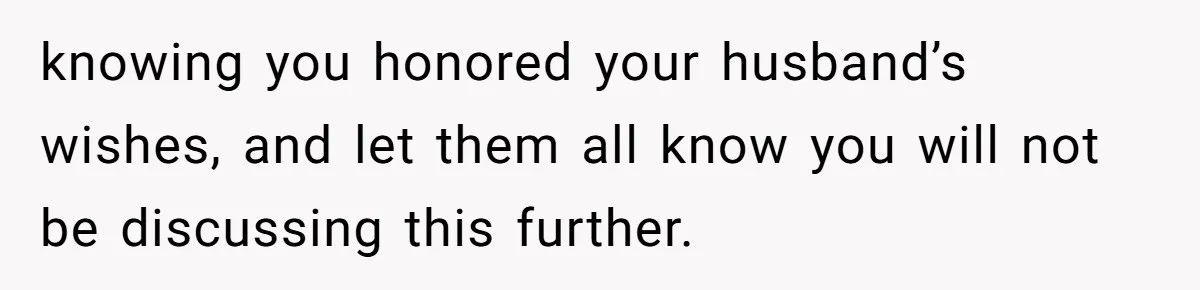knowing you honored your husband’s wishes, and let them all know you will not be discussing this further.