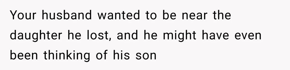 Your husband wanted to be near the daughter he lost, and he might have even been thinking of his son