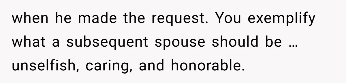 when he made the request. You exemplify what a subsequent spouse should be … unselfish, caring, and honorable.
