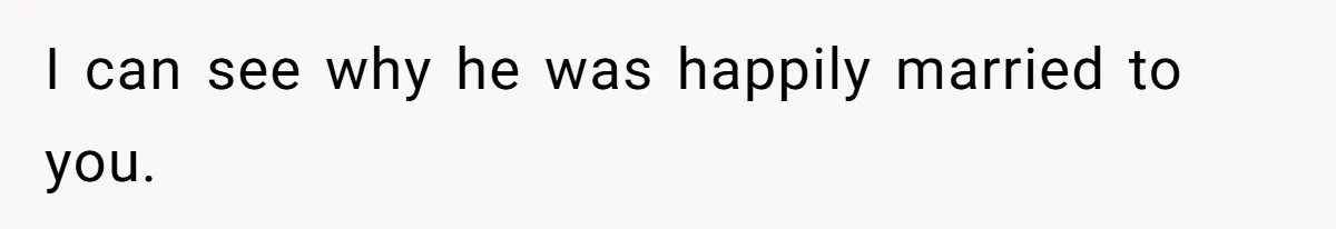I can see why he was happily married to you.