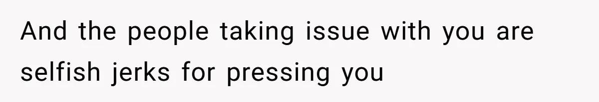 And the people taking issue with you are selfish jerks for pressing you