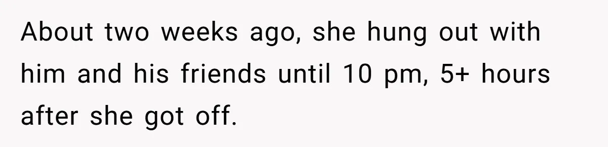 About two weeks ago, she hung out with him and his friends until 10 pm, 5+ hours after she got off.