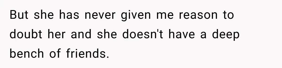 But she has never given me reason to doubt her and she doesn't have a deep bench of friends.