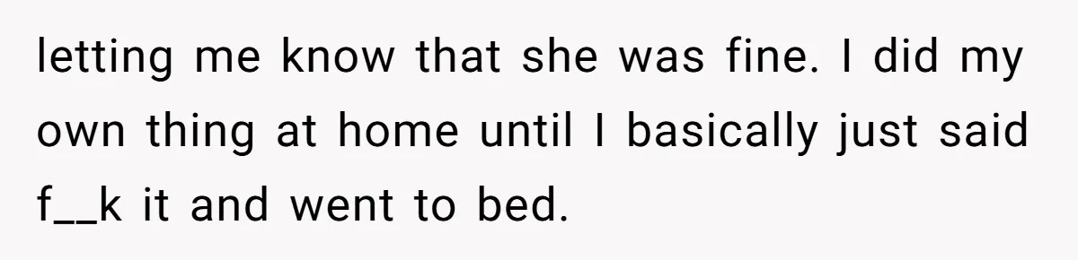 letting me know that she was fine. I did my own thing at home until I basically just said f__k it and went to bed.