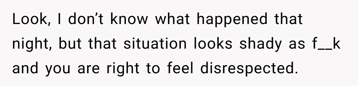 Look, I don’t know what happened that night, but that situation looks shady as f__k and you are right to feel disrespected.