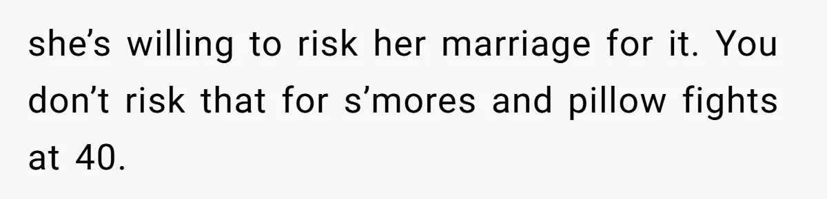 she’s willing to risk her marriage for it. You don’t risk that for s’mores and pillow fights at 40.