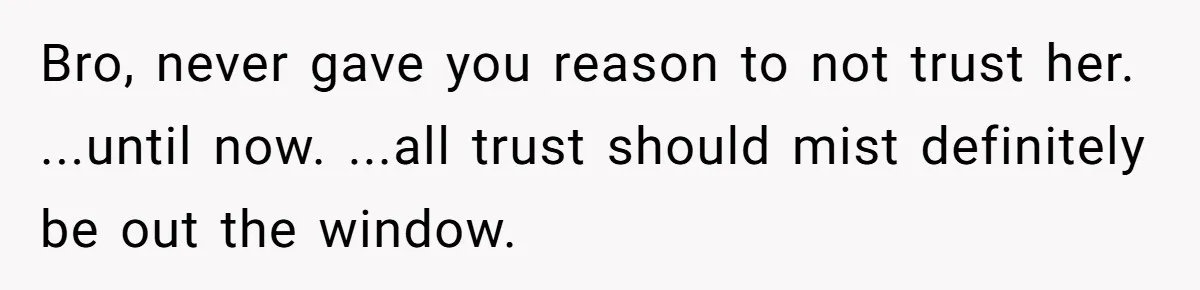 Bro, never gave you reason to not trust her. ...until now. ...all trust should mist definitely be out the window.