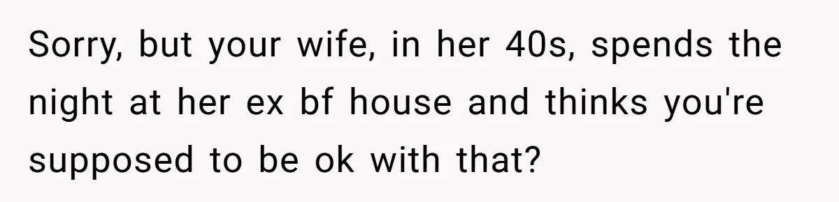 Sorry, but your wife, in her 40s, spends the night at her ex bf house and thinks you're supposed to be ok with that?