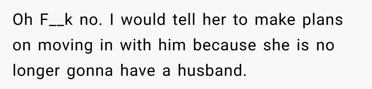 Oh F__k no. I would tell her to make plans on moving in with him because she is no longer gonna have a husband.