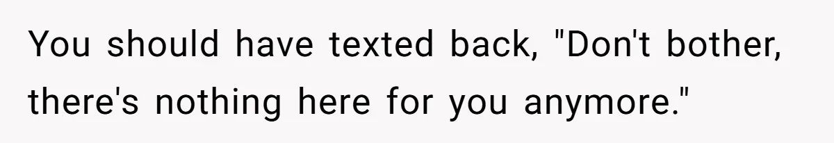 You should have texted back, "Don't bother, there's nothing here for you anymore."