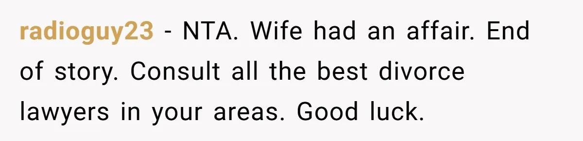radioguy23 − NTA. Wife had an affair. End of story. Consult all the best divorce lawyers in your areas. Good luck.