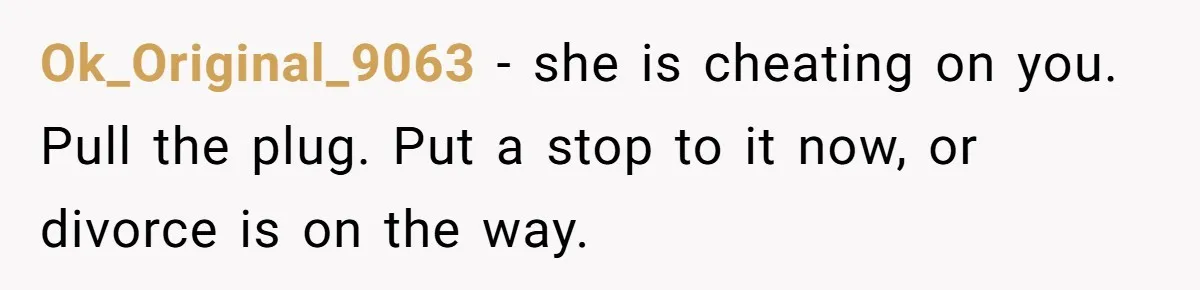 Ok_Original_9063 − she is cheating on you. Pull the plug. Put a stop to it now, or divorce is on the way.