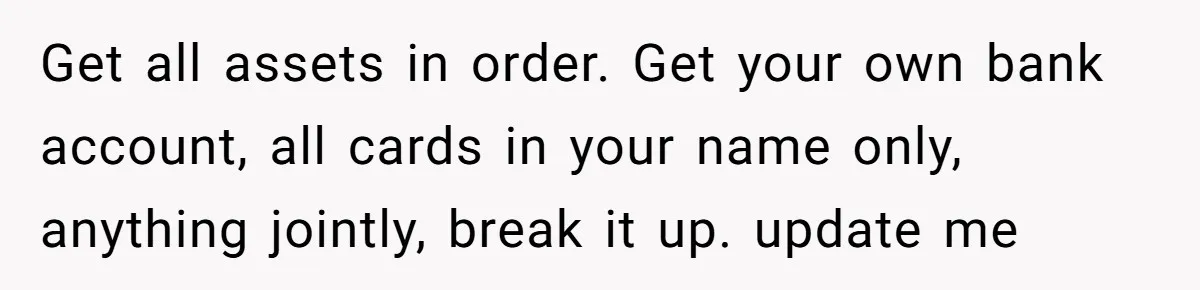 Get all assets in order. Get your own bank account, all cards in your name only, anything jointly, break it up. update me