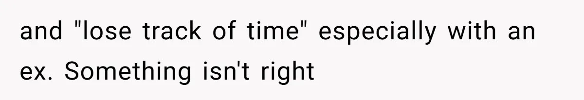 and "lose track of time" especially with an ex. Something isn't right