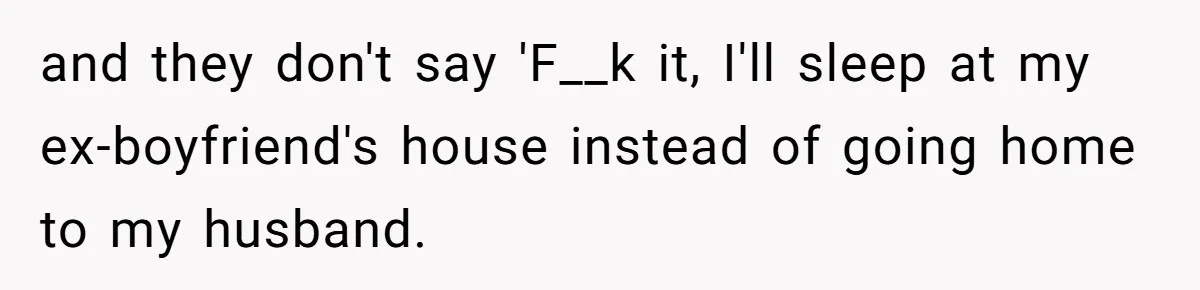 and they don't say 'F__k it, I'll sleep at my ex-boyfriend's house instead of going home to my husband.