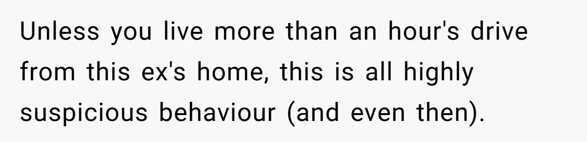 Unless you live more than an hour's drive from this ex's home, this is all highly suspicious behaviour (and even then).