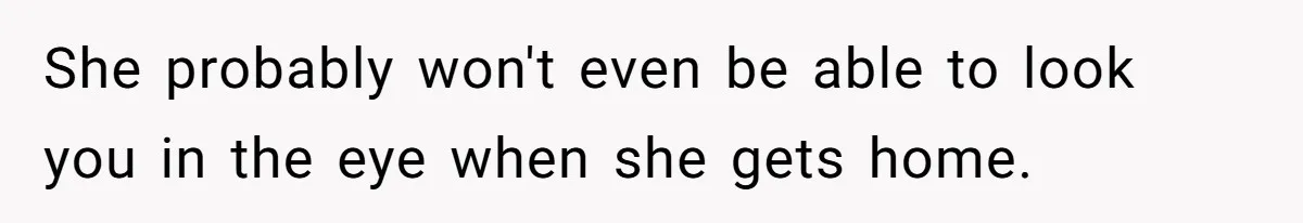 She probably won't even be able to look you in the eye when she gets home.