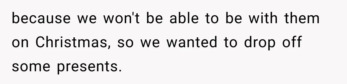 because we won't be able to be with them on Christmas, so we wanted to drop off some presents.