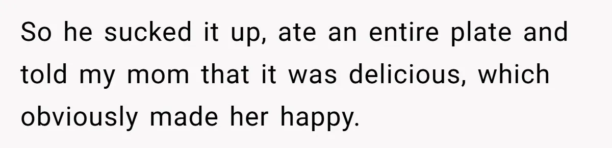 So he sucked it up, ate an entire plate and told my mom that it was delicious, which obviously made her happy.