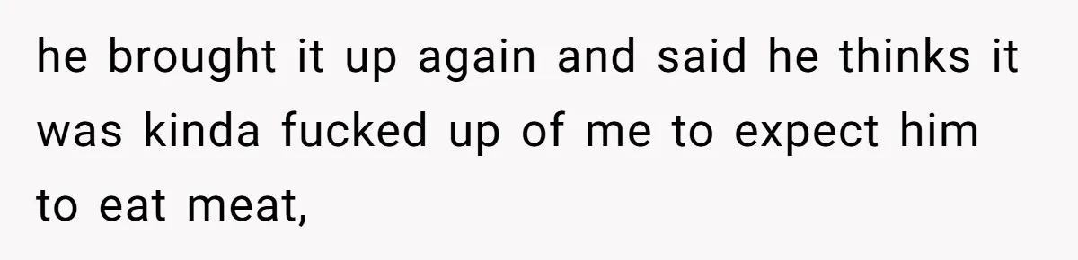 he brought it up again and said he thinks it was kinda fucked up of me to expect him to eat meat,