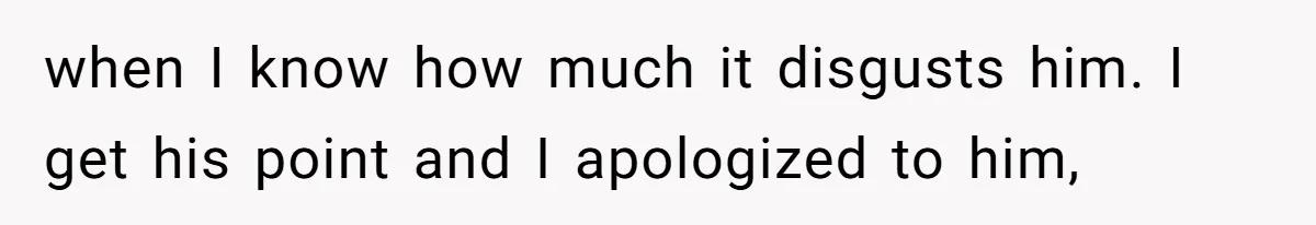 when I know how much it disgusts him. I get his point and I apologized to him,