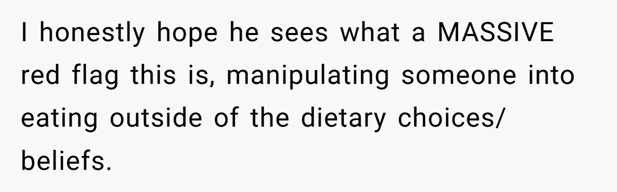 I honestly hope he sees what a MASSIVE red flag this is, manipulating someone into eating outside of the dietary choices/ beliefs.