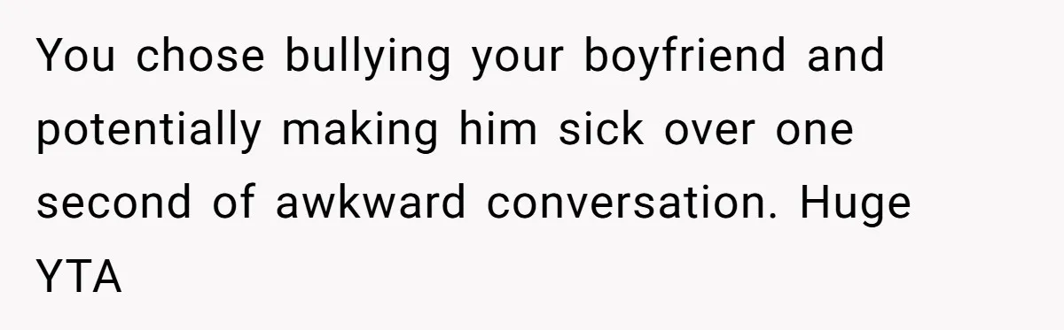 You chose bullying your boyfriend and potentially making him sick over one second of awkward conversation. Huge YTA