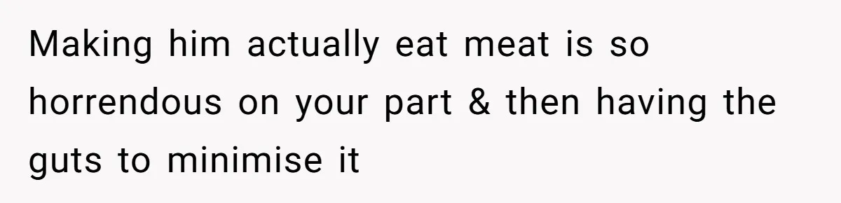 Making him actually eat meat is so horrendous on your part & then having the guts to minimise it