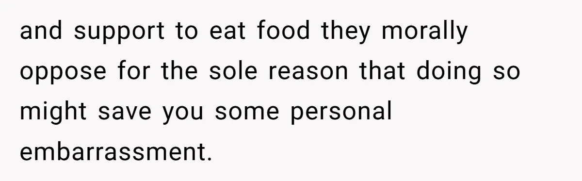 and support to eat food they morally oppose for the sole reason that doing so might save you some personal embarrassment.