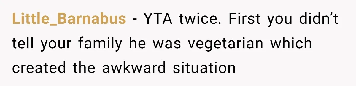 Little_Barnabus − YTA twice. First you didn’t tell your family he was vegetarian which created the awkward situation