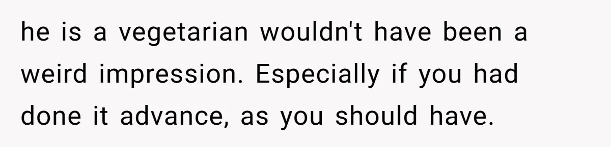 he is a vegetarian wouldn't have been a weird impression. Especially if you had done it advance, as you should have.