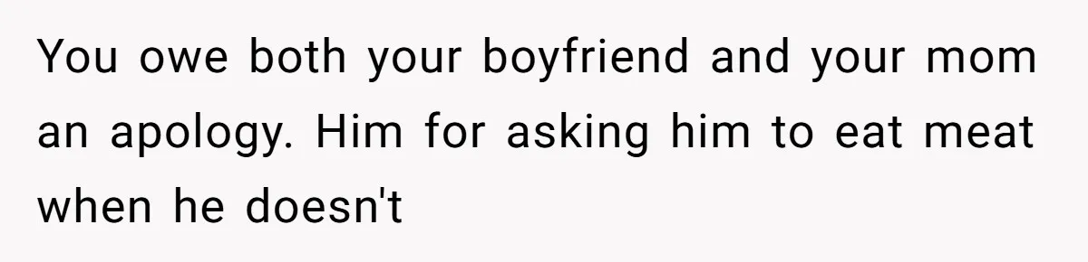 You owe both your boyfriend and your mom an apology. Him for asking him to eat meat when he doesn't