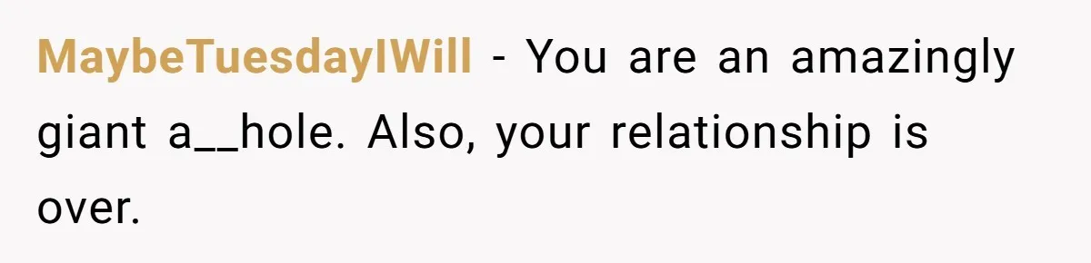MaybeTuesdayIWill − You are an amazingly giant a__hole. Also, your relationship is over.