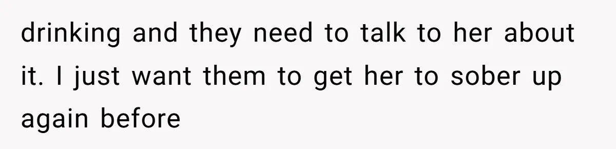 drinking and they need to talk to her about it. I just want them to get her to sober up again before