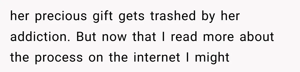 her precious gift gets trashed by her addiction. But now that I read more about the process on the internet I might